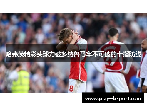 哈弗茨精彩头球力破多纳鲁马牢不可破的十指防线 哈弗茨精彩头球力破多纳鲁马牢不可破的十指防线