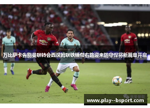 万比萨卡告别曼联转会西汉姆联铁锤帮右路迎来防守悍将新篇章开启 万比萨卡告别曼联转会西汉姆联铁锤帮右路迎来防守悍将新篇章开启