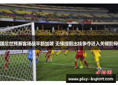 国足世预赛客场战平新加坡 无缘提前出线争夺进入关键阶段 国足世预赛客场战平新加坡 无缘提前出线争夺进入关键阶段
