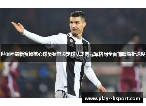 世俱杯最新赛场核心球员状态决定球队走向冠军格局全面前瞻解析深度 世俱杯最新赛场核心球员状态决定球队走向冠军格局全面前瞻解析深度