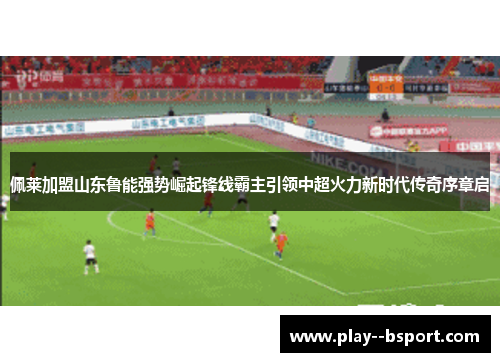 佩莱加盟山东鲁能强势崛起锋线霸主引领中超火力新时代传奇序章启