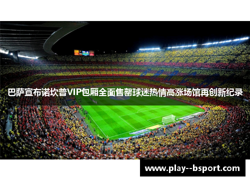 巴萨宣布诺坎普VIP包厢全面售罄球迷热情高涨场馆再创新纪录